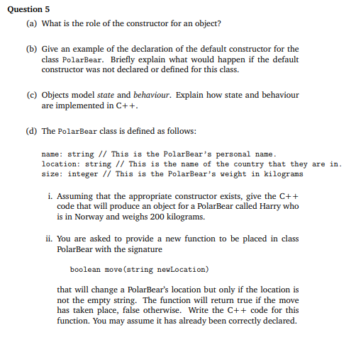 Question 5
(a) What is the role of the constructor for an object?
(b) Give an example of the declaration of the default constructor for the
class PolarBear. Briefly explain what would happen if the default
constructor was not declared or defined for this class.
(c) Objects model state and behaviour. Explain how state and behaviour
are implemented in C++.
(d) The PolarBear class is defined as follows:
name: string // This is the PolarBear's personal name.
location: string // This is the name of the country that they are in.
size: integer // This is the PolarBear's weight in kilograms
i. Assuming that the appropriate constructor exists, give the C++
code that will produce an object for a PolarBear called Harry who
is in Norway and weighs 200 kilograms.
ii. You are asked to provide a new function to be placed in class
PolarBear with the signature
boolean move (string newLocation)
that will change a PolarBear's location but only if the location is
not the empty string. The function will return true if the move
has taken place, false otherwise. Write the C++ code for this
function. You may assume it has already been correctly declared.
