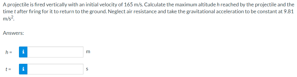A projectile is fired vertically with an initial velocity of 165 m/s. Calculate the maximum altitude h reached by the projectile and the
time t after firing for it to return to the ground. Neglect air resistance and take the gravitational acceleration to be constant at 9.81
m/s².
Answers:
h =
t =
i
i
m
S
