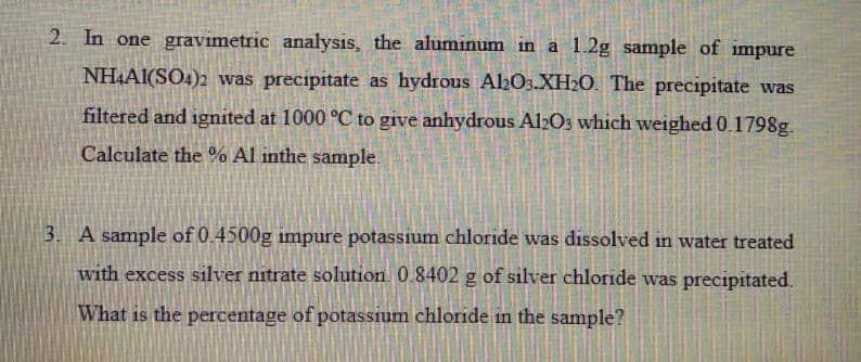2. In one gravimetric analysis, the aluminum in a 1.2g sample of impure
NHAI(SO4)2 was precipitate as hydrous ALO3.XH2O. The precipitate was
filtered and ignited at 1000 °C to give anhydrous Al2O3 which weighed 0.1798g.
Calculate the % Al inthe sample.
3. A sample of 0.4500g impure potassium chloride was dissolved in water treated
with excess silver nitrate solution. 0.8402 g of silver chloride was precipitated.
What is the percentage of potassium chloride in the sample?
