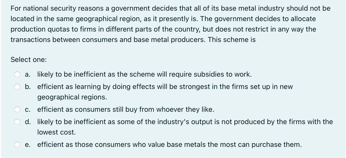 For national security reasons a government decides that all of its base metal industry should not be
located in the same geographical region, as it presently is. The government decides to allocate
production quotas to firms in different parts of the country, but does not restrict in any way the
transactions between consumers and base metal producers. This scheme is
Select one:
a. likely to be inefficient as the scheme will require subsidies to work.
b. efficient as learning by doing effects will be strongest in the firms set up in new
geographical regions.
c. efficient as consumers still buy from whoever they like.
d. likely to be inefficient as some of the industry's output is not produced by the firms with the
lowest cost.
e. efficient as those consumers who value base metals the most can purchase them.