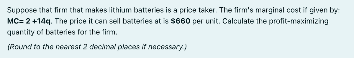 Suppose that firm that makes lithium batteries is a price taker. The firm's marginal cost if given by:
MC= 2 +14q. The price it can sell batteries at is $660 per unit. Calculate the profit-maximizing
quantity of batteries for the firm.
(Round to the nearest 2 decimal places if necessary.)