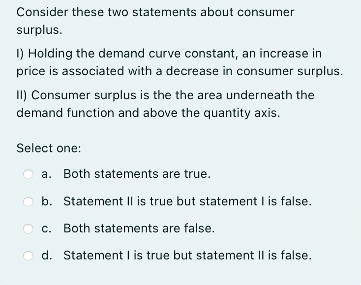 Consider these two statements about consumer
surplus.
1) Holding the demand curve constant, an increase in
price is associated with a decrease in consumer surplus.
II) Consumer surplus is the the area underneath the
demand function and above the quantity axis.
Select one:
a. Both statements are true.
b. Statement II is true but statement I is false.
c. Both statements are false.
d. Statement I is true but statement II is false.