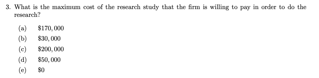 3. What is the maximum cost of the research study that the firm is willing to pay in order to do the
research?
(b
(e)
$170,000
$30,000
$200,000
$50,000
$0