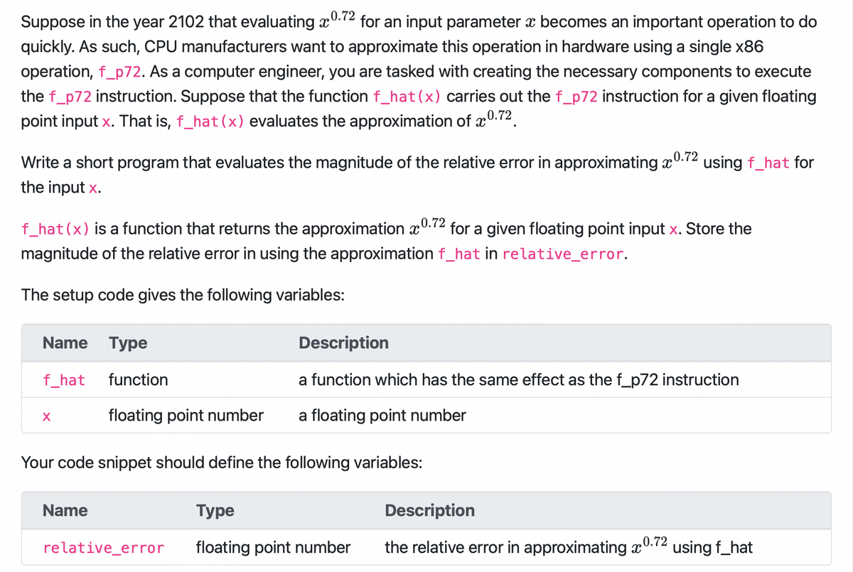 Suppose in the year 2102 that evaluating 0.72 for an input parameter x becomes an important operation to do
quickly. As such, CPU manufacturers want to approximate this operation in hardware using a single x86
operation, f_p72. As a computer engineer, you are tasked with creating the necessary components to execute
the f_p72 instruction. Suppose that the function f_hat (x) carries out the f_p72 instruction for a given floating
point input x. That is, f_hat (x) evaluates the approximation of x 0.72
0.72
Write a short program that evaluates the magnitude of the relative error in approximating a
the input x.
f_hat (x) is a function that returns the approximation 0.72 for a given floating point input x. Store the
magnitude of the relative error in using the approximation f_hat in relative_error.
The setup code gives the following variables:
Name Type
f_hat
X
function
floating point number
using f_hat for
Your code snippet should define the following variables:
Name
Description
a function which has the same effect as the f_p72 instruction
a floating point number
Туре
Description
relative_error floating point number the relative error in approximating 0.72 using f_hat