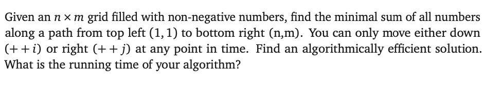 Given an n x m grid filled with non-negative numbers, find the minimal sum of all numbers
along a path from top left (1, 1) to bottom right (n,m). You can only move either down
(+ + i) or right (+ + j) at any point in time. Find an algorithmically efficient solution.
What is the running time of your algorithm?