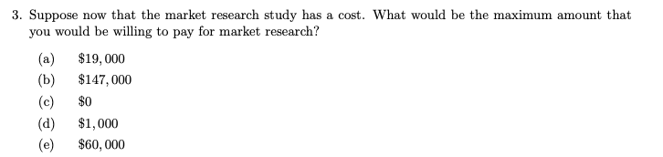 3. Suppose now that the market research study has a cost. What would be the maximum amount that
you would be willing to pay for market research?
(a)
(b)
$19,000
$147,000
(c) $0
(d)
$1,000
(e) $60,000