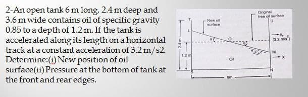 2-An open tank 6 m long, 2.4 m deep and
3.6 m wide contains oil of specific gravity
0.85 to a depth of 1.2 m. If the tank is
accelerated along its length on a horizontal
track at a constant acceleration of 3.2 m/s2.
Determine:(i) New position of oil
surface(ii) Pressure at the bottom of tank at
the front and rear edges.
1.2 m
New oll
surface
B
8
6m
Original
free oil surface
U
(3.2 m/s)
M