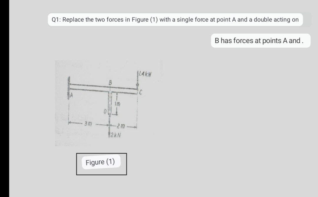 Q1: Replace the two forces in Figure (1) with a single force at point A and a double acting on
B has forces at points A and.
B
1m
3M -2 M
12KN
Figure (1)
mi