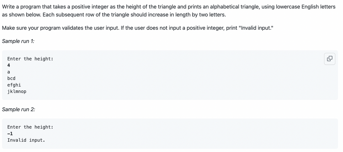 Write a program that takes a positive integer as the height of the triangle and prints an alphabetical triangle, using lowercase English letters
as shown below. Each subsequent row of the triangle should increase in length by two letters.
Make sure your program validates the user input. If the user does not input a positive integer, print "Invalid input."
Sample run 1:
Enter the height:
4
a
bcd
efghi
jklmnop
Sample run 2:
Enter the height:
-1
Invalid input.