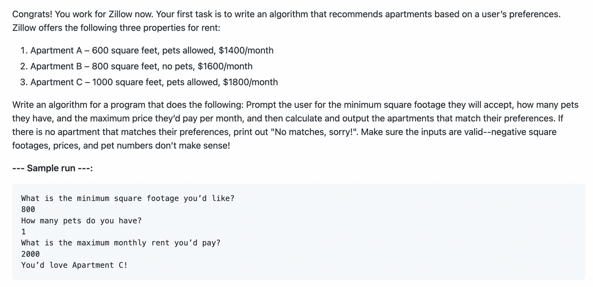 Congrats! You work for Zillow now. Your first task is to write an algorithm that recommends apartments based on a user's preferences.
Zillow offers the following three properties for rent:
1. Apartment A - 600 square feet, pets allowed, $1400/month
2. Apartment B - 800 square feet, no pets, $1600/month
3. Apartment C - 1000 square feet, pets allowed, $1800/month
Write an algorithm for a program that does the following: Prompt the user for the minimum square footage they will accept, how many pets
they have, and the maximum price they'd pay per month, and then calculate and output the apartments that match their preferences. If
there is no apartment that matches their preferences, print out "No matches, sorry!". Make sure the inputs are valid--negative square
footages, prices, and pet numbers don't make sense!
Sample run ---:
What is the minimum square footage you'd like?
800
How many pets do you have?
1
What is the maximum monthly rent you'd pay?
2000
You'd love Apartment C!