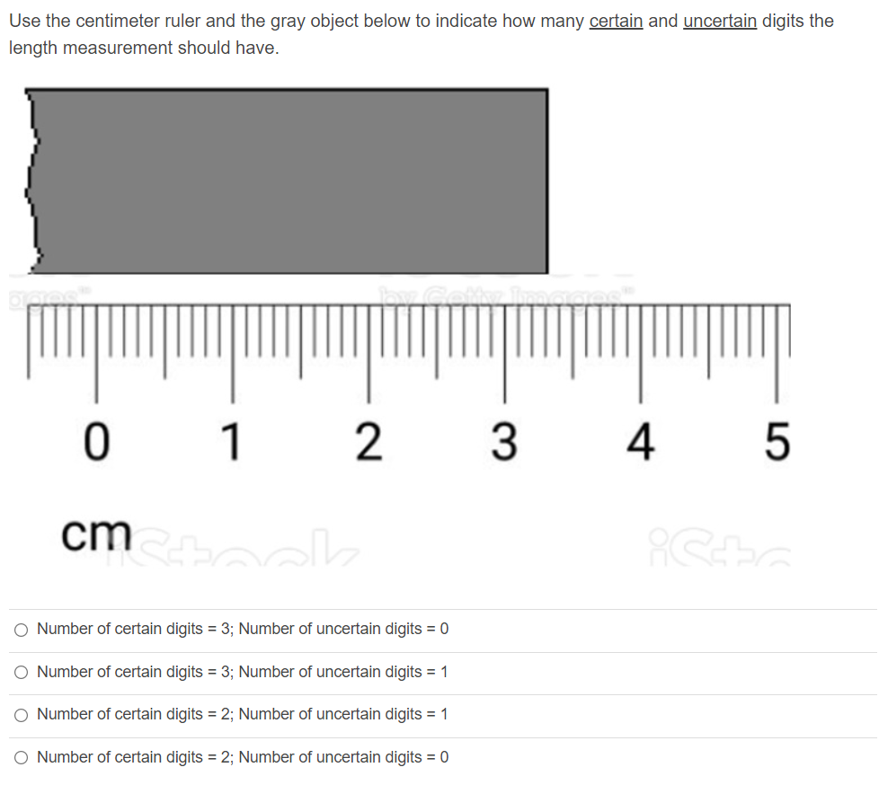 Use the centimeter ruler and the gray object below to indicate how many certain and uncertain digits the
length measurement should have.
ㅇ
1
3
4 5
cm k
Number of certain digits = 3; Number of uncertain digits = 0
O Number of certain digits = 3; Number of uncertain digits = 1
O Number of certain digits = 2; Number of uncertain digits = 1
O Number of certain digits = 2; Number of uncertain digits = 0
