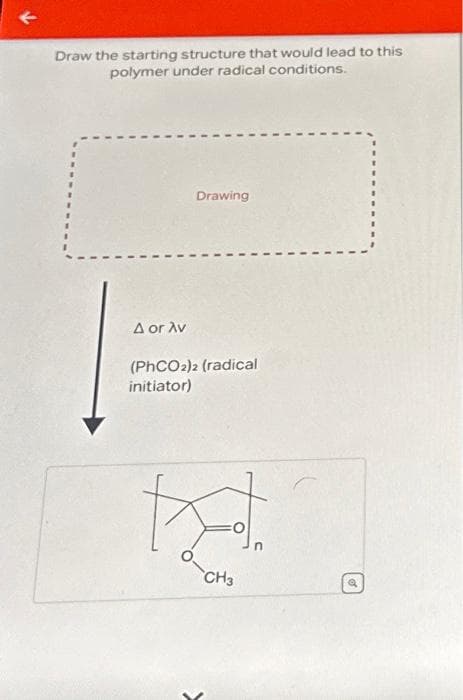 k
Draw the starting structure that would lead to this
polymer under radical conditions.
A or Av
Drawing
(PhCO2)2 (radical
initiator)
K
CH3