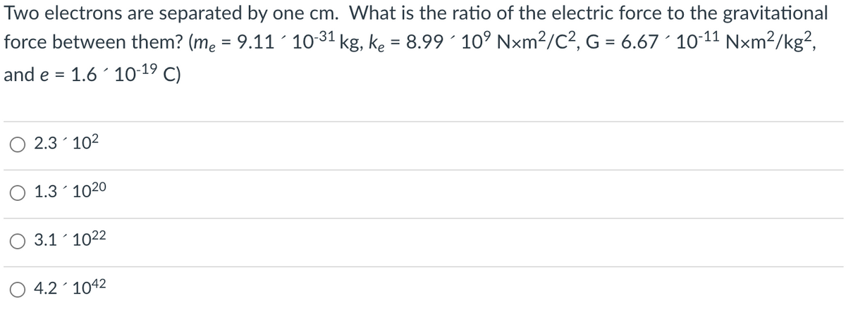 Two electrons are separated by one cm. What is the ratio of the electric force to the gravitational
force between them? (me = 9.11´ 10-31 kg, ke = 8.99' 10° Nxm²/C², G = 6.67 ´ 10-11 Nxm²/kg²,
%3D
and e = 1.6 10-19 C)
2.3 102
O 1.3´ 1020
3.1 1022
4.2 1042
