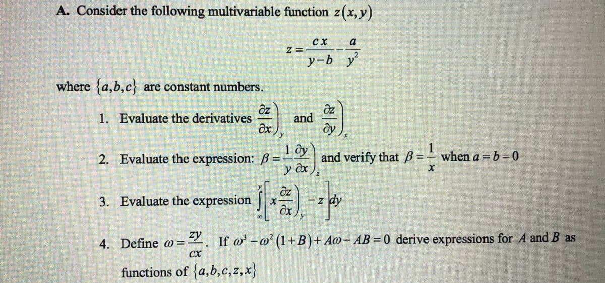 A. Consider the following multivariable function z(x, y)
where {a,b,c} are constant numbers.
1. Evaluate the derivatives
2. Evaluate the expression: B=
3. Evaluate the expression
zy
CX
functions of {a,b,c,z,x}
az
əx
4. Define @=
y
and
1 by
y ex
ax
CX
y-b y
y
Öz
ду
olªa
- z dy
2
1
and verify that ß = when a = b =0
If w³w² (1+B) + Aw- AB=0 derive expressions for A and B as