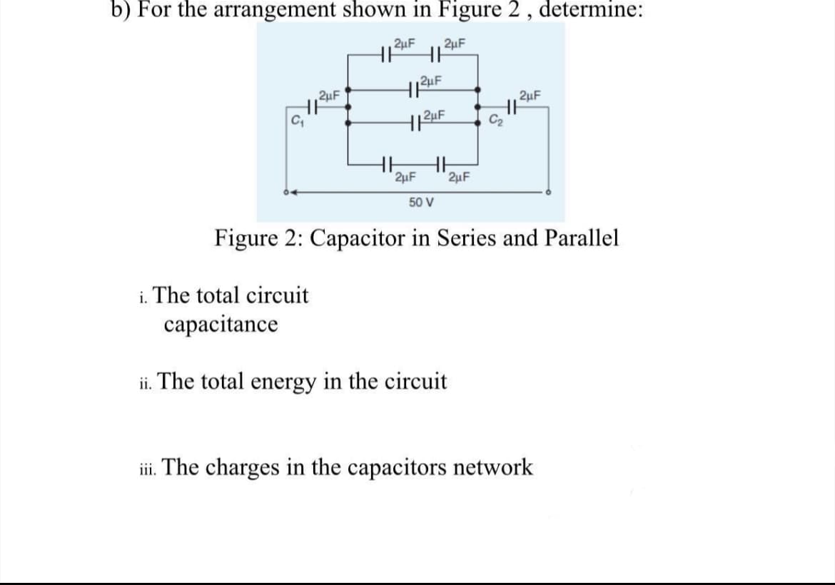 b) For the arrangement shown in Figure 2 , determine:
2µF
2µF
2µF
2uF
HI
2uF
2uF
2uF
50 V
Figure 2: Capacitor in Series and Parallel
i. The total circuit
capacitance
ii. The total energy in the circuit
iii. The charges in the capacitors network
