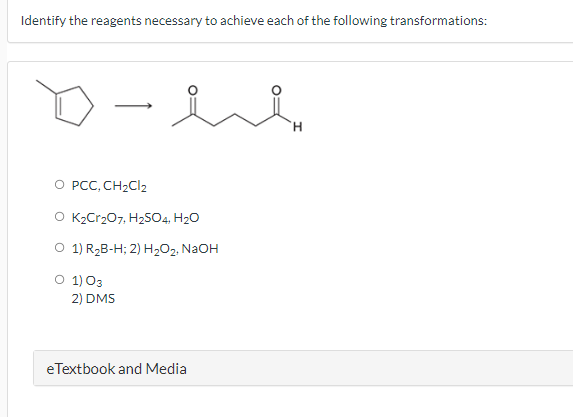 Identify the reagents necessary to achieve each of the following transformations:
O PCC, CH₂Cl₂
O KzCr2O7, H2SO4, H2O
لد
1 R2B-H; 2) H2O2, NaOH
O 1) 03
2) DMS
eTextbook and Media
H
