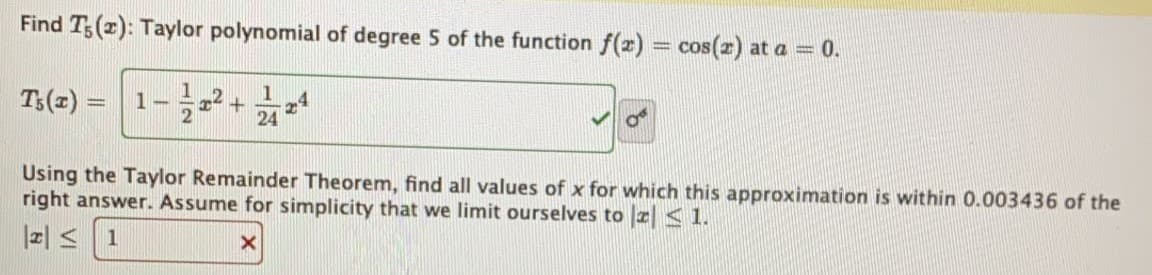 Find T;(2): Taylor polynomial of degree 5 of the function f(2) = cos(z) at a = 0.
T3(z) =
1
-4
24
%3D
Using the Taylor Remainder Theorem, find all values of x for which this approximation is within 0.003436 of the
right answer. Assume for simplicity that we limit ourselves to z < 1.
z| < 1
