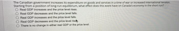 The Canadian government increases its expenditure on goods and services in a time of war or increased international tension,
Starting from a position of long-run equilibrium, what effect does this event have on Canada's economy in the short run?
Real GDP increases and the price level rises.
Real GDP decreases and the price level falls.
Real GDP increases and the price level falls.
Real GDP decreases and the price level risek
There is no change in either real GDP or the price level.
O000
