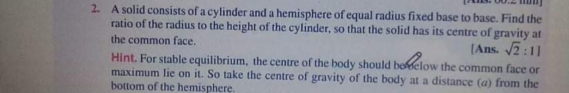 2. A solid consists of a cylinder and a hemisphere of equal radius fixed base to base. Find the
ratio of the radius to the height of the cylinder, so that the solid has its centre of gravity at
the common face.
(Ans. 2:11
Hint. For stable equilibrium, the centre of the body should beelow the common face or
maximum lie on it. So take the centre of gravity of the body at a distance (a) from the
bottom of the hemisphere.
