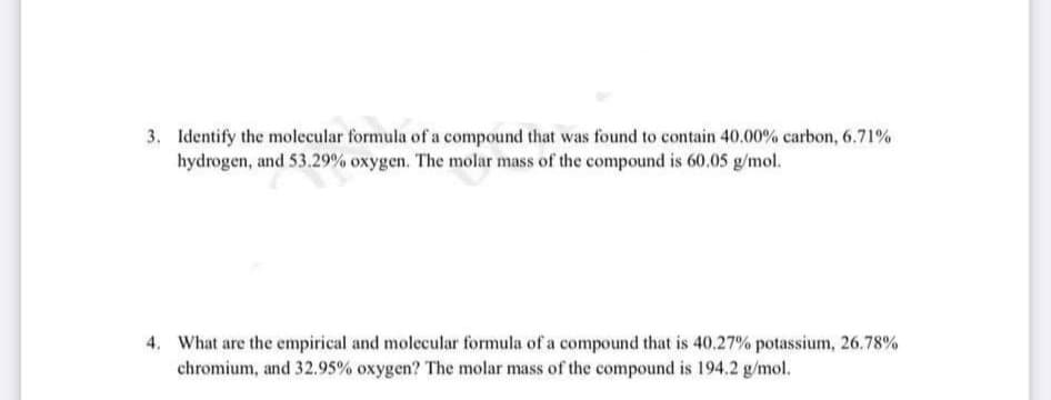 3. Identify the molecular formula of a compound that was found to contain 40.00% carbon, 6.71%
hydrogen, and 53.29% oxygen. The molar mass of the compound is 60.05 g/mol.
4. What are the empirical and molecular formula of a compound that is 40.27% potassium, 26.78%
chromium, and 32.95% oxygen? The molar mass of the compound is 194.2 g/mol.
