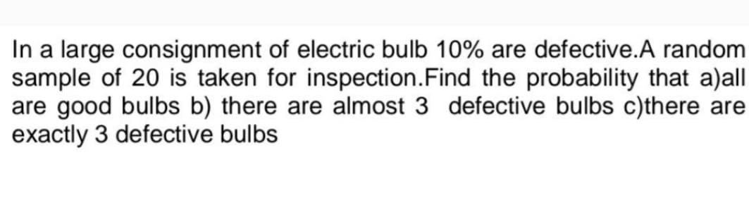 In a large consignment of electric bulb 10% are defective.A random
sample of 20 is taken for inspection. Find the probability that a)all
are good bulbs b) there are almost 3 defective bulbs c)there are
exactly 3 defective bulbs