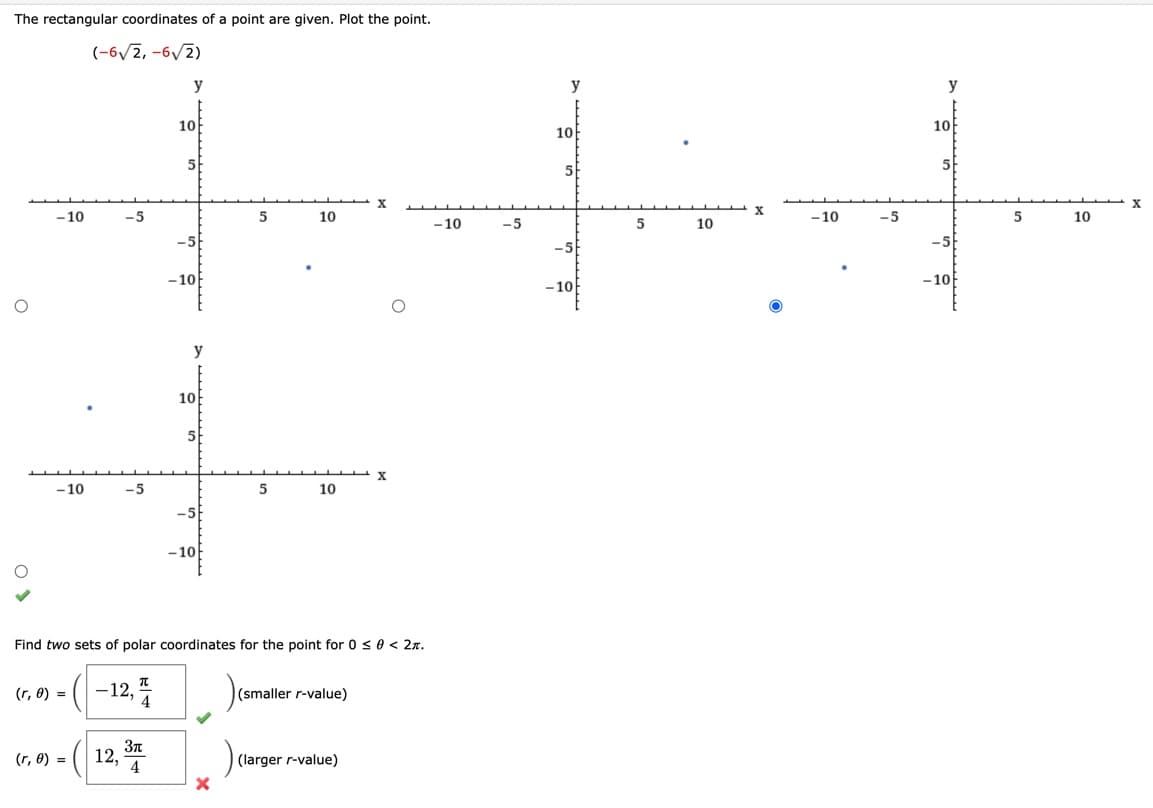 The rectangular coordinates of a point are given. Plot the point.
(-6√2,-6√2)
O
-10
-5
(r, 0) =
(r, 0) =
y
-12,4
10
y
10
+
-10
-5
5
10
-10
12,34
-10F
Find two sets of polar coordinates for the point for 0 ≤ 0 < 2π.
5
10
X
(smaller r-value)
X
(larger r-value)
-10
-5
y
10
5
-10
5
10
- 10
-5
y
10
5
-10
5
10