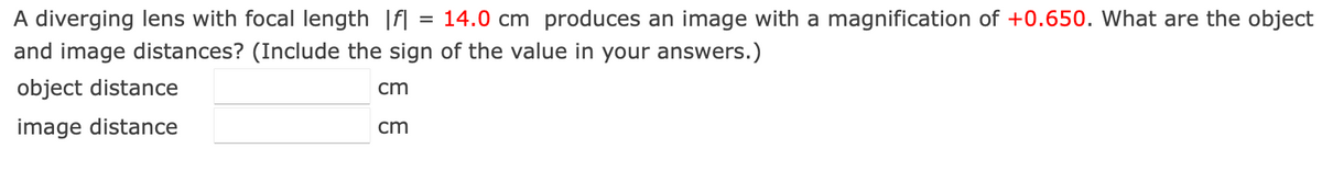 =
A diverging lens with focal length fl 14.0 cm produces an image with a magnification of +0.650. What are the object
and image distances? (Include the sign of the value in your answers.)
cm
object distance
image distance
cm