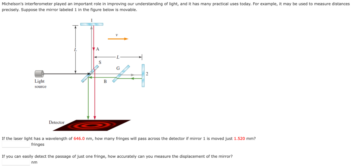 Michelson's interferometer played an important role in improving our understanding of light, and it has many practical uses today. For example, it may be used to measure distances
precisely. Suppose the mirror labeled 1 in the figure below is movable.
Light
source
Detector
V
E
L
S
G
4
B
If the laser light has a wavelength of 646.0 nm, how many fringes will pass across the detector if mirror 1 is moved just 1.520 mm?
fringes
nm
If you can easily detect the passage of just one fringe, how accurately can you measure the displacement of the mirror?