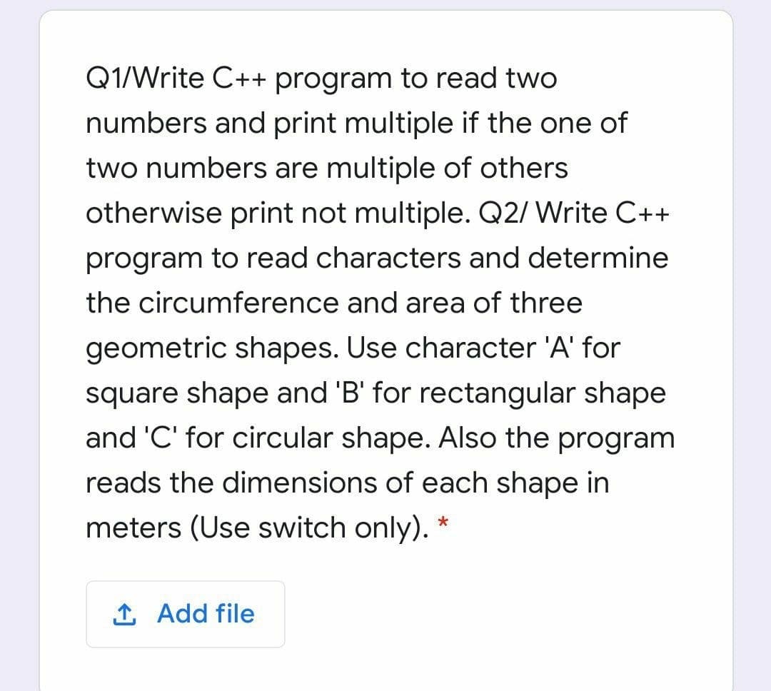 Q1/Write C++ program to read two
numbers and print multiple if the one of
two numbers are multiple of others
otherwise print not multiple. Q2/ Write C++
program to read characters and determine
the circumference and area of three
geometric shapes. Use character 'A' for
square shape and 'B' for rectangular shape
and 'C' for circular shape. Also the program
reads the dimensions of each shape in
meters (Use switch only).
1 Add file
