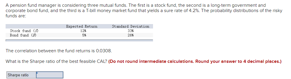 A pension fund manager is considering three mutual funds. The first is a stock fund, the second is a long-term government and
corporate bond fund, and the third is a T-bill money market fund that yields a sure rate of 4.2%. The probability distributions of the risky
funds are:
Expected Return
Standard Deviation
Stock fund (S)
Bond fund (B)
12%
33%
5%
26%
The correlation between the fund returns is 0.0308.
What is the Sharpe ratio of the best feasible CAL? (Do not round intermediate calculations. Round your answer to 4 decimal places.)
Sharpe ratio
