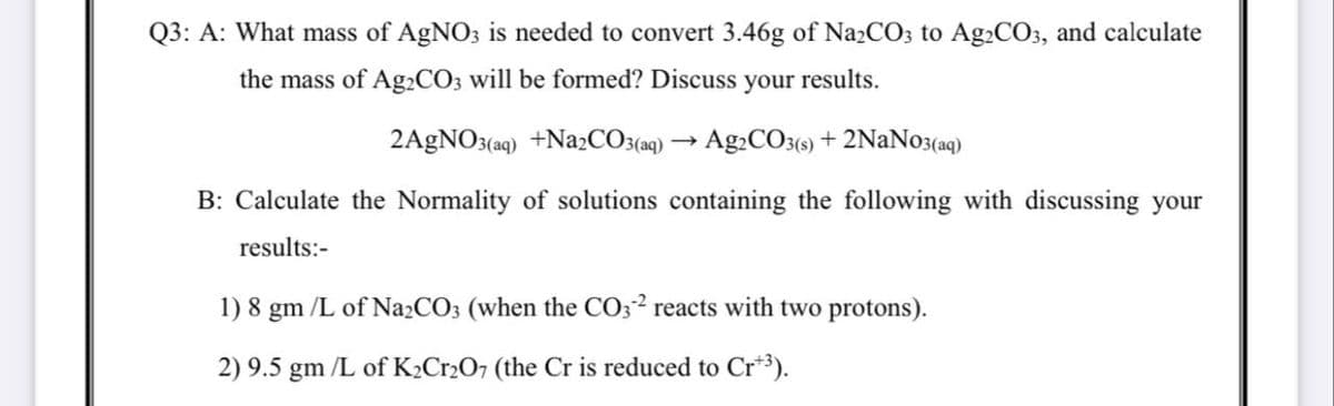Q3: A: What mass of AgNO3 is needed to convert 3.46g of Na2CO3 to Ag2CO3, and calculate
the mass of A92CO3 will be formed? Discuss your results.
2AGNO3(aq) +Na2CO3(aq) → Ag2CO3(e) + 2NaNo3(aq)
B: Calculate the Normality of solutions containing the following with discussing your
results:-
1) 8 gm /L of Na2CO3 (when the CO3² reacts with two protons).
2) 9.5 gm /L of K2CR2O7 (the Cr is reduced to Cr*3).
