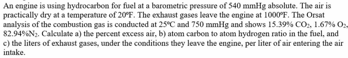 An engine is using hydrocarbon for fuel at a barometric pressure of 540 mmHg absolute. The air is
practically dry at a temperature of 20°F. The exhaust gases leave the engine at 1000°F. The Orsat
analysis of the combustion gas is conducted at 25°C and 750 mmHg and shows 15.39% CO2, 1.67% O2,
82.94%N2. Calculate a) the percent excess air, b) atom carbon to atom hydrogen ratio in the fuel, and
c) the liters of exhaust gases, under the conditions they leave the engine, per liter of air entering the air
intake.
