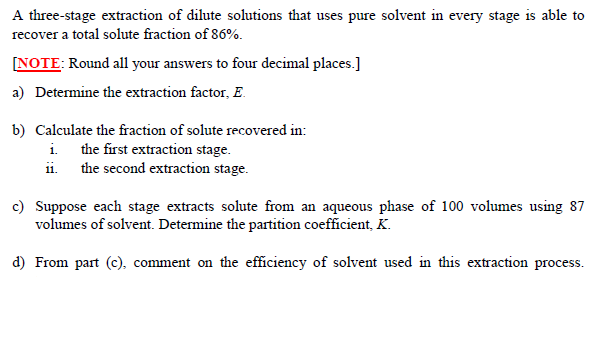 A three-stage extraction of dilute solutions that uses pure solvent in every stage is able to
recover a total solute fraction of 86%.
[NOTE: Round all your answers to four decimal places.]
a) Determine the extraction factor, E.
b) Calculate the fraction of solute recovered in:
i the first extraction stage.
ii. the second extraction stage.
c) Suppose each stage extracts solute from an aqueous phase of 100 volumes using 87
volumes of solvent. Determine the partition coefficient, K.
d) From part (c), comment on the efficiency of solvent used in this extraction process.
