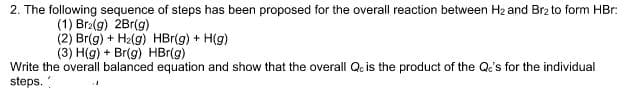 2. The following sequence of steps has been proposed for the overall reaction between H2 and Br2 to form HBr:
(1) Br2(g) 2Br(g)
(2) Br(g) + H2(g) HBr(g) + H(g)
(3) H(g) + Br(g) HBr(g)
Write the overall balanced equation and show that the overall Qc is the product of the Qe's for the individual
steps.

