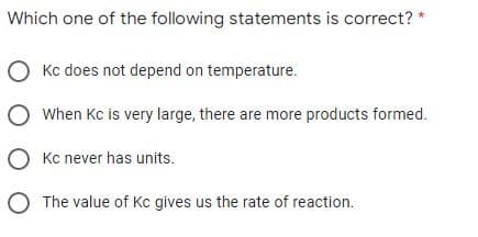 Which one of the following statements is correct? *
O Kc does not depend on temperature.
O When Kc is very large, there are more products formed.
O Kc never has units.
O The value of Kc gives us the rate of reaction.
