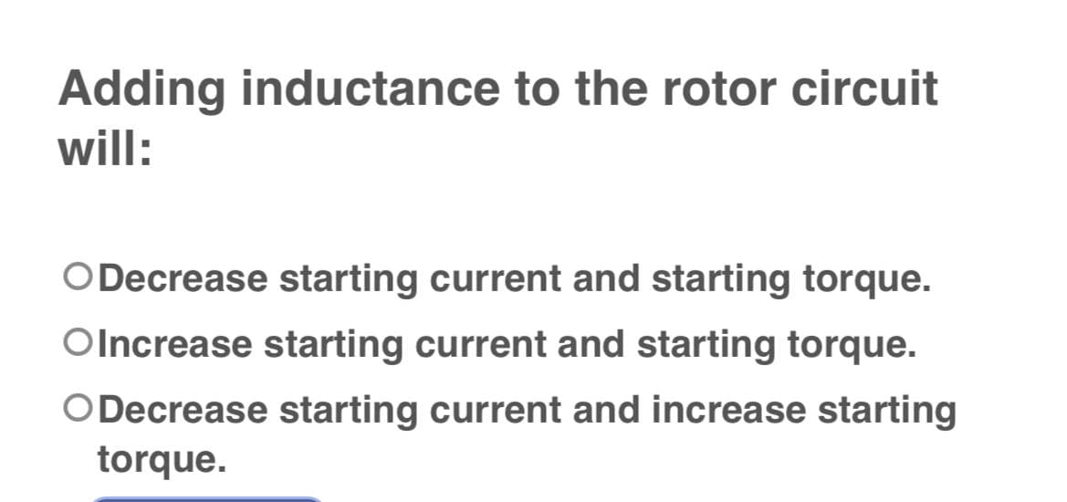 Adding inductance to the rotor circuit
will:
ODecrease starting current and starting torque.
Olncrease starting current and starting torque.
ODecrease starting current and increase starting
torque.
