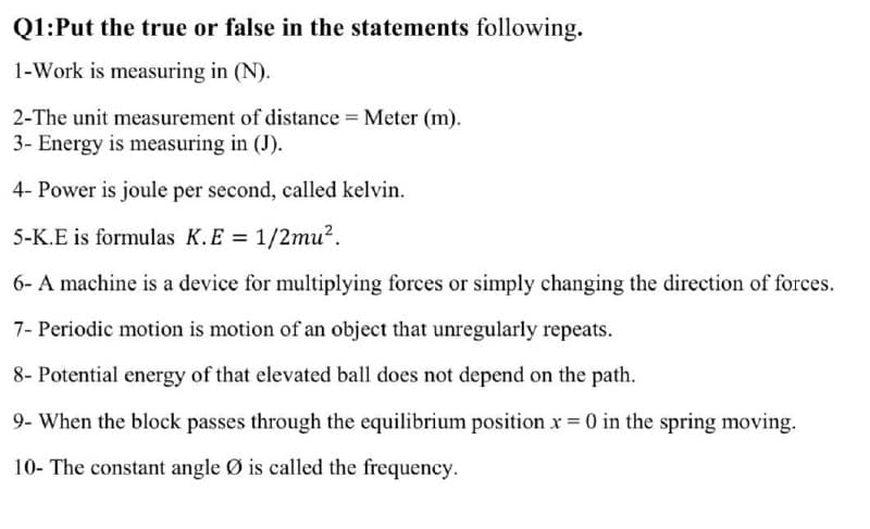 Q1:Put the true or false in the statements following.
1-Work is measuring in (N).
2-The unit measurement of distance = Meter (m).
3- Energy is measuring in (J).
4- Power is joule per second, called kelvin.
5-K.E is formulas K.E = 1/2mu?.
6- A machine is a device for multiplying forces or simply changing the direction of forces.
7- Periodic motion is motion of an object that unregularly repeats.
8- Potential energy of that elevated ball does not depend on the path.
9- When the block passes through the equilibrium position x = 0 in the spring moving.
10- The constant angle Ø is called the frequency.
