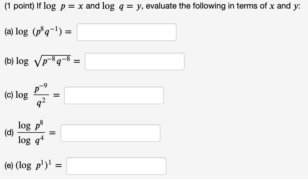 (1 point) If log p = x and log q = y, evaluate the following in terms of x and y:
(a) log (p³q−¹) =
(b) log √p-8q-8
(c) log
(d)
p
9²
log på
log q4
=
=
(e) (log p¹)¹ =
=