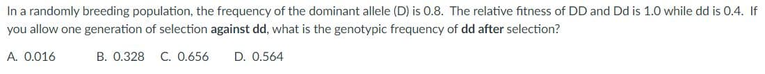 In a randomly breeding population, the frequency of the dominant allele (D) is 0.8. The relative fitness of DD and Dd is 1.0 while dd is 0.4. If
you allow one generation of selection against dd, what is the genotypic frequency of dd after selection?
A. 0.016
B. 0.328 C. 0.656 D. 0.564