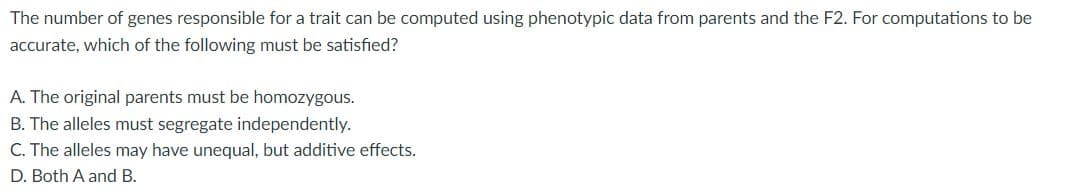 The number of genes responsible for a trait can be computed using phenotypic data from parents and the F2. For computations to be
accurate, which of the following must be satisfied?
A. The original parents must be homozygous.
B. The alleles must segregate independently.
C. The alleles may have unequal, but additive effects.
D. Both A and B.