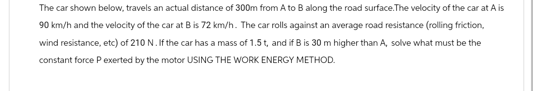 The car shown below, travels an actual distance of 300m from A to B along the road surface. The velocity of the car at A is
90 km/h and the velocity of the car at B is 72 km/h. The car rolls against an average road resistance (rolling friction,
wind resistance, etc) of 210 N. If the car has a mass of 1.5 t, and if B is 30 m higher than A, solve what must be the
constant force P exerted by the motor USING THE WORK ENERGY METHOD.