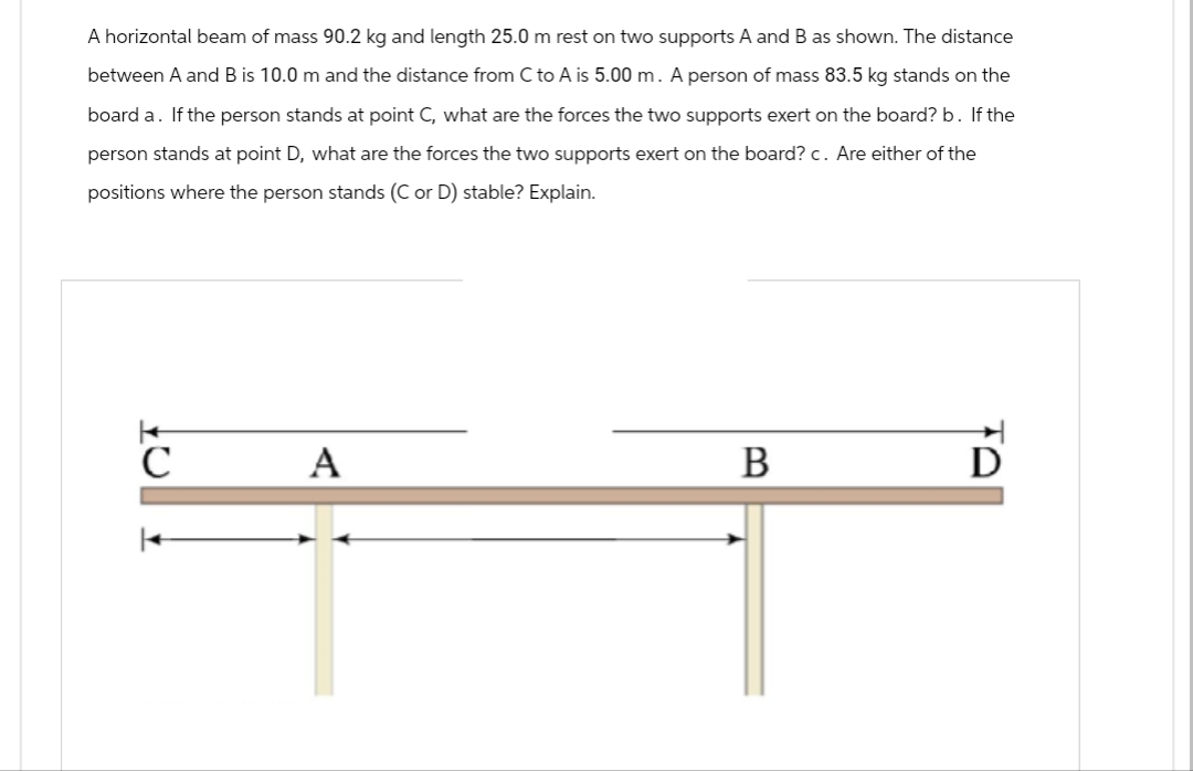 A horizontal beam of mass 90.2 kg and length 25.0 m rest on two supports A and B as shown. The distance
between A and B is 10.0 m and the distance from C to A is 5.00 m. A person of mass 83.5 kg stands on the
board a. If the person stands at point C, what are the forces the two supports exert on the board? b. If the
person stands at point D, what are the forces the two supports exert on the board? c. Are either of the
positions where the person stands (C or D) stable? Explain.
с
A
B
D