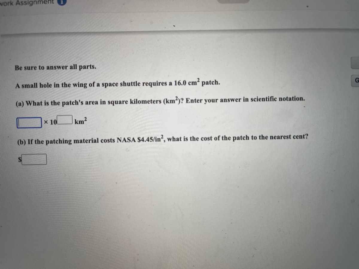 vork Assignment
Be sure to answer all parts.
A small hole in the wing of a space shuttle requires a 16.0 cm² patch.
(a) What is the patch's area in square kilometers (km²)? Enter your answer in scientific notation.
x 10
km2
of the patch to the nearest cent?
(b) If the patching material costs NASA $4.45/in², what is the
