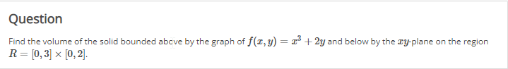 Question
Find the volume of the solid bounded above by the graph of f(x, y) = x² + 2y and below by the xy-plane on the region
R = [0,3] × [0,2].