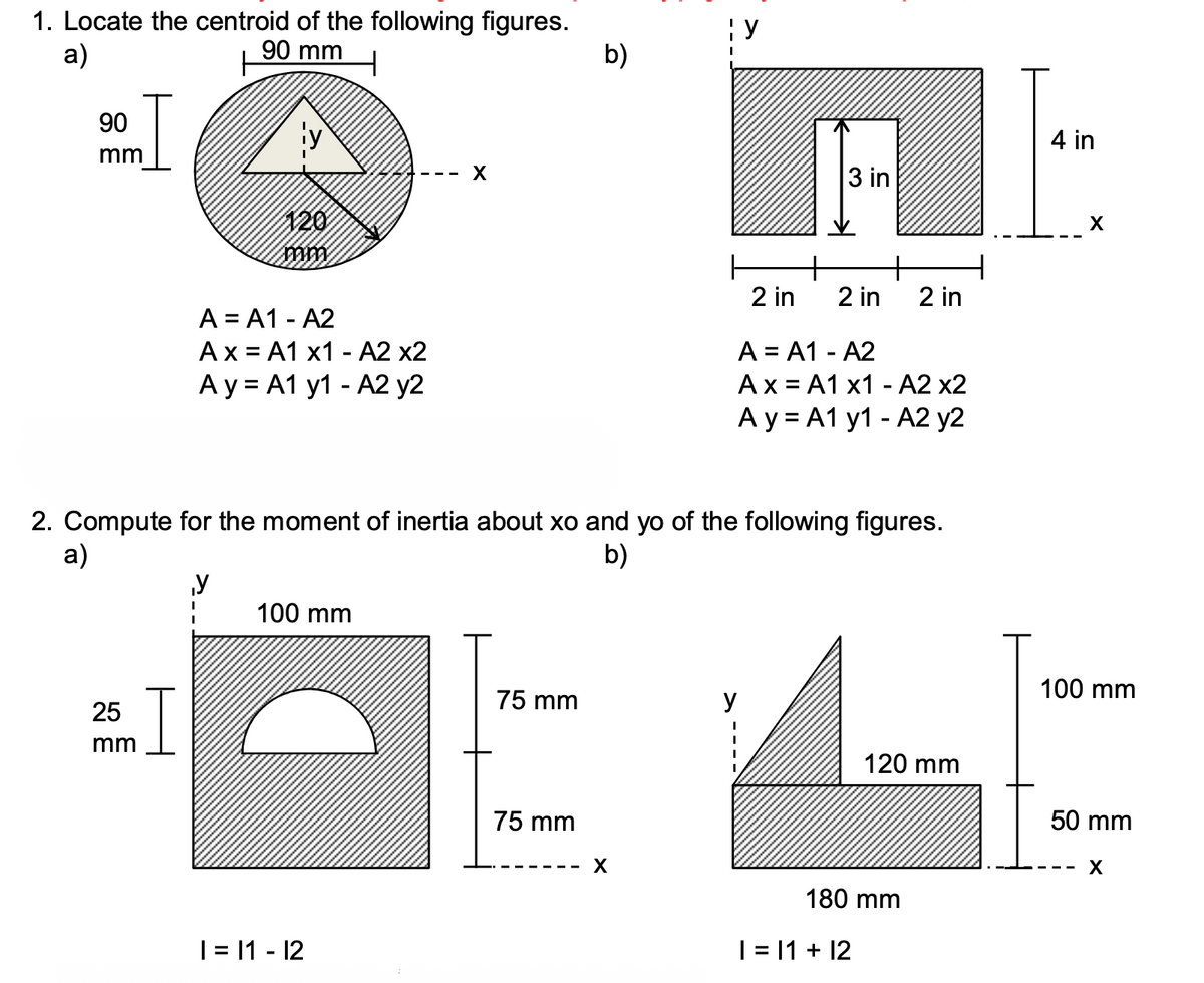 1. Locate the centroid of the following figures.
90 mm
: y
a)
b)
90
ty
4 in
mm
3 in
120
X
+
2 in
2 in
2 in
A = A1 - A2
Ax = A1 x1 - A2 x2
А у%3DA1 y1 - A2 у2
A = A1 - A2
Ax = A1 x1 - A2 x2
А у 3DA1 y1 - А2 у2
2. Compute for the moment of inertia about xo and yo of the following figures.
а)
b)
y
100 mm
100 mm
75 mm
y
25
mm
120 mm
75 mm
50 mm
180 mm
| = |1 - 12
|= 1 + 12
