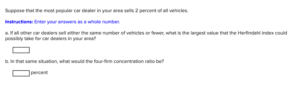 Suppose that the most popular car dealer in your area sells 2 percent of all vehicles.
Instructions: Enter your answers as a whole number.
a. If all other car dealers sell either the same number of vehicles or fewer, what is the largest value that the Herfindahl index could
possibly take for car dealers in your area?
b. In that same situation, what would the four-firm concentration ratio be?
percent
