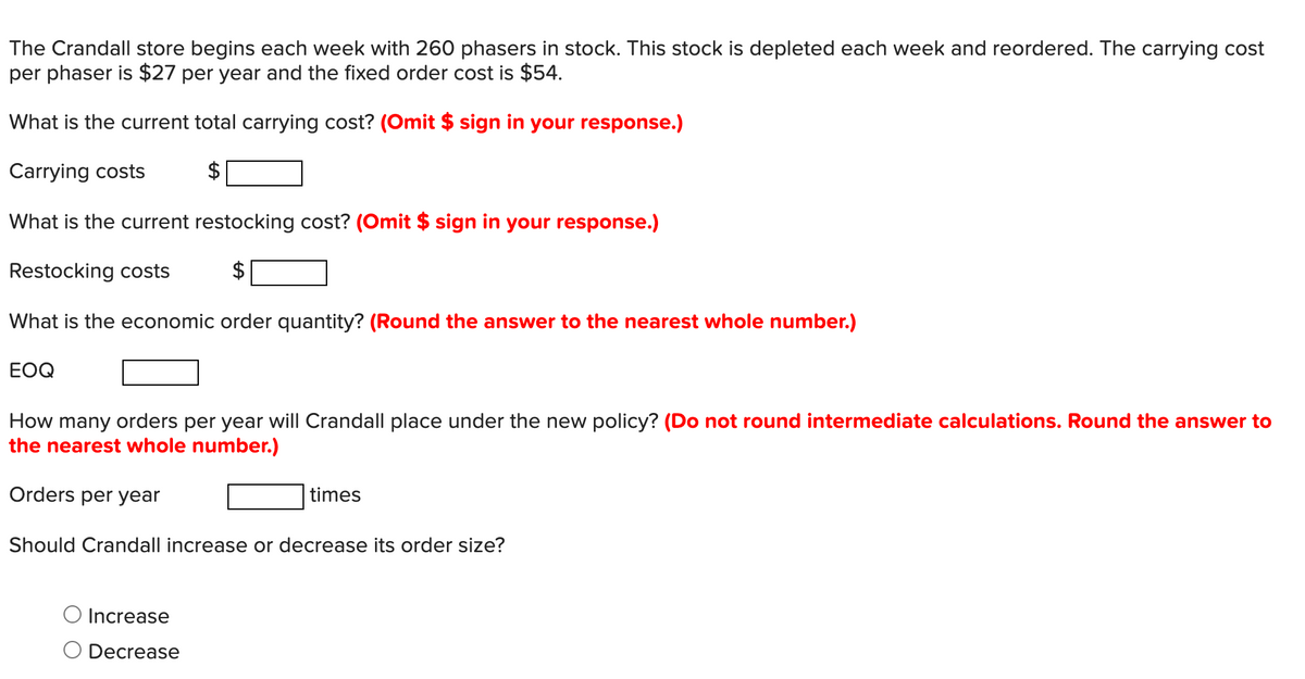 The Crandall store begins each week with 260 phasers in stock. This stock is depleted each week and reordered. The carrying cost
per phaser is $27 per year and the fixed order cost is $54.
What is the current total carrying cost? (Omit $ sign in your response.)
Carrying costs
What is the current restocking cost? (Omit $ sign in your response.)
Restocking costs
$
What is the economic order quantity? (Round the answer to the nearest whole number.)
EOQ
How many orders per year will Crandall place under the new policy? (Do not round intermediate calculations. Round the answer to
the nearest whole number.)
Orders per year
times
Should Crandall increase or decrease its order size?
Increase
Decrease
