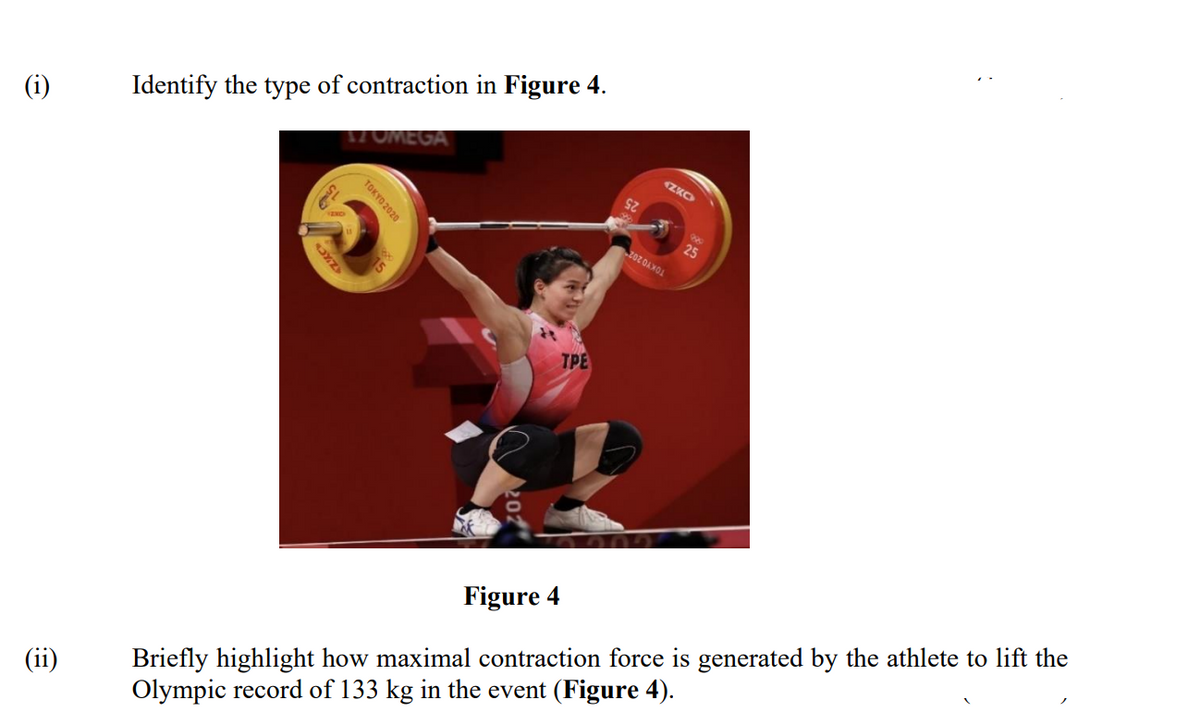 (i)
Identify the type of contraction in Figure 4.
17OMEGA
ZKO
25
TOKYO 202
TPE
Figure 4
Briefly highlight how maximal contraction force is generated by the athlete to lift the
Olympic record of 133 kg in the event (Figure 4).
(ii)
токто 2020
