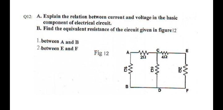 Q12: A. Explain the relation between current and voltage in the basic
component of electrical circuit.
B. Find the equivalent resistance of the circuit given in figure 12
1.between A and B
2.between E and F
Fig 12
42
B
10
