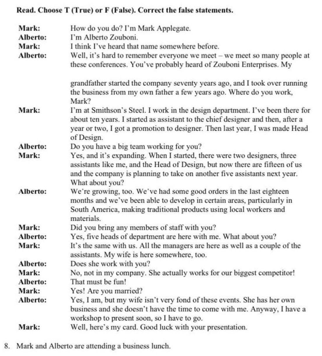 Read. Choose T (True) or F (False). Correct the false statements.
How do you do? I'm Mark Applegate.
I'm Alberto Zouboni.
Mark:
Alberto:
Mark:
I think I've heard that name somewhere before.
Well, it's hard to remember everyone we meet- we meet so many people at
these conferences. You've probably heard of Zouboni Enterprises. My
Alberto:
grandfather started the company seventy years ago, and I took over running
the business from my own father a few years ago. Where do you work,
Mark?
I'm at Smithson's Steel. I work in the design department. I've been there for
about ten years. I started as assistant to the chief designer and then, after a
year or two, I got a promotion to designer. Then last year, I was made Head
of Design.
Do you have a big team working for you?
Yes, and it's expanding. When I started, there were two designers, three
assistants like me, and the Head of Design, but now there are fifteen of us
and the company is planning to take on another five assistants next year.
What about you?
We're growing, too. We've had some good orders in the last eighteen
months and we've been able to develop in certain areas, particularly in
South America, making traditional products using local workers and
materials.
Mark:
Alberto:
Mark:
Alberto:
Did you bring any members of staff with you?
Yes, five heads of department are here with me. What about you?
It's the same with us. All the managers are here as well as a couple of the
assistants. My wife is here somewhere, too.
Does she work with you?
No, not in my company. She actually works for our biggest competitor!
That must be fun!
Yes! Are you married?
Yes, I am, but my wife isn't very fond of these events. She has her own
business and she doesn't have the time to come with me. Anyway, I have a
workshop to present soon, so I have to go.
Well, here's my card. Good luck with your presentation.
Mark:
Alberto:
Mark:
Alberto:
Mark:
Alberto:
Mark:
Alberto:
Mark:
8. Mark and Alberto are attending a business lunch.
